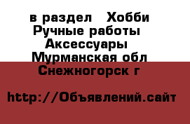  в раздел : Хобби. Ручные работы » Аксессуары . Мурманская обл.,Снежногорск г.